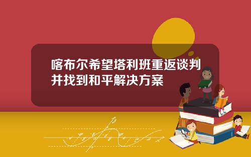 喀布尔希望塔利班重返谈判并找到和平解决方案