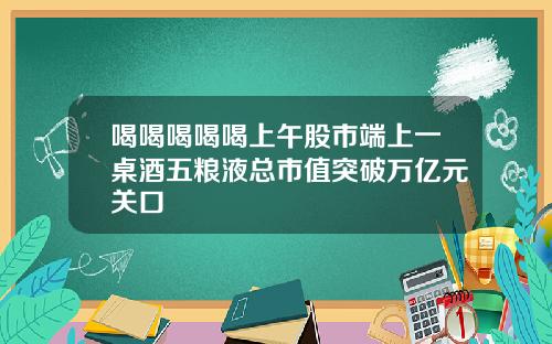 喝喝喝喝喝上午股市端上一桌酒五粮液总市值突破万亿元关口