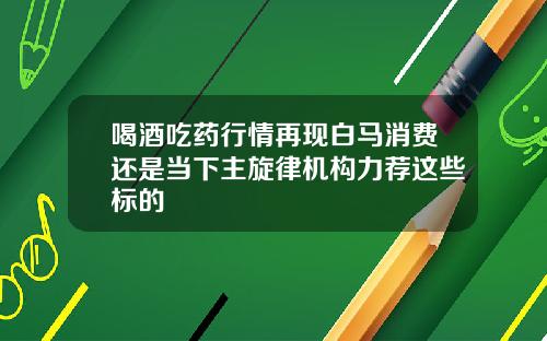 喝酒吃药行情再现白马消费还是当下主旋律机构力荐这些标的