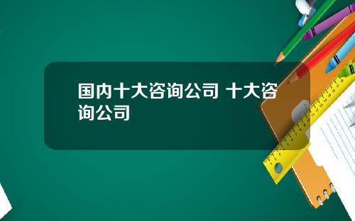 国内十大咨询公司 十大咨询公司