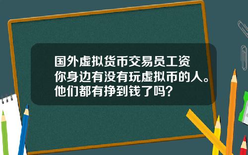 国外虚拟货币交易员工资 你身边有没有玩虚拟币的人。他们都有挣到钱了吗？