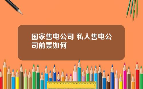 国家售电公司 私人售电公司前景如何