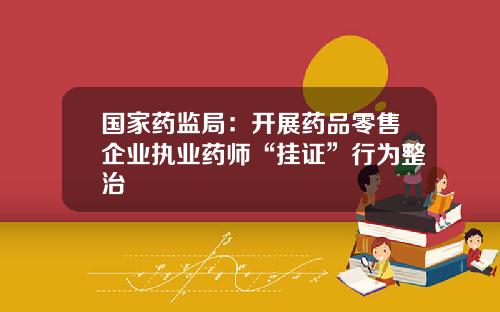 国家药监局：开展药品零售企业执业药师“挂证”行为整治