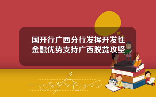 国开行广西分行发挥开发性金融优势支持广西脱贫攻坚