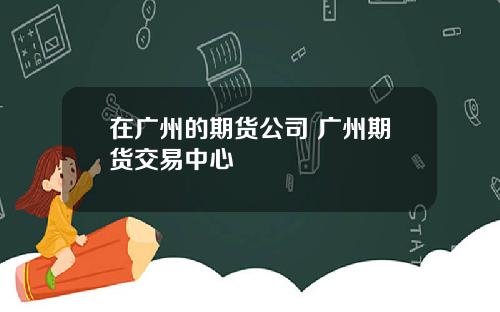 在广州的期货公司 广州期货交易中心