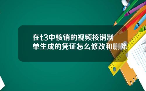 在t3中核销的视频核销制单生成的凭证怎么修改和删除