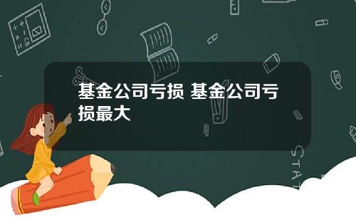 基金公司亏损 基金公司亏损最大