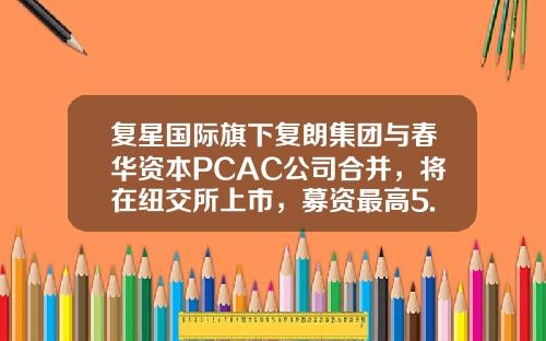 复星国际旗下复朗集团与春华资本PCAC公司合并，将在纽交所上市，募资最高5.44亿美元_1