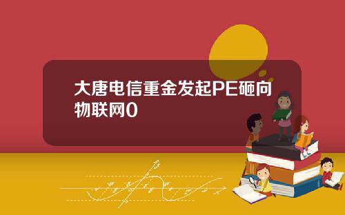 大唐电信重金发起PE砸向物联网0