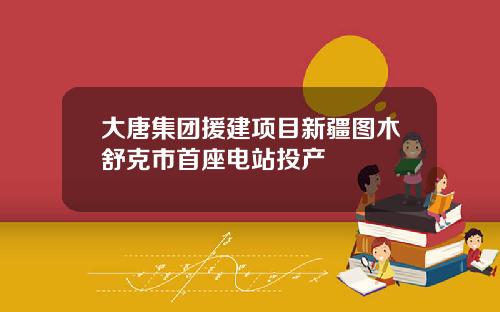 大唐集团援建项目新疆图木舒克市首座电站投产