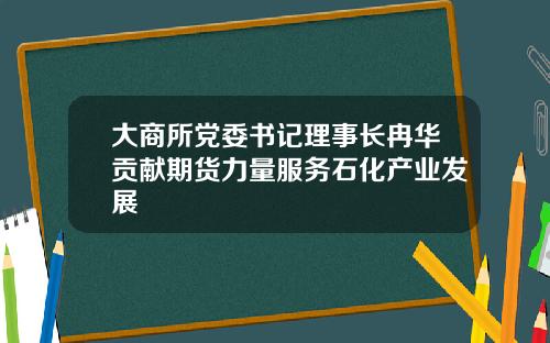 大商所党委书记理事长冉华贡献期货力量服务石化产业发展