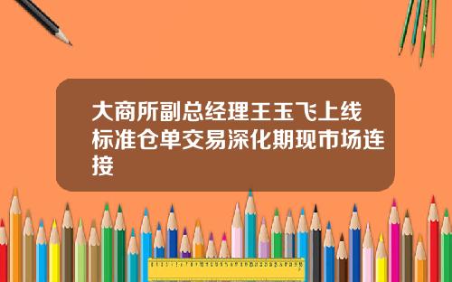 大商所副总经理王玉飞上线标准仓单交易深化期现市场连接