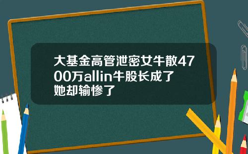 大基金高管泄密女牛散4700万allin牛股长成了她却输惨了