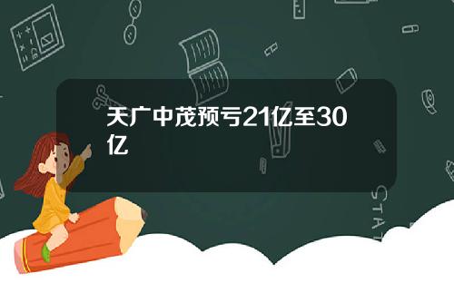 天广中茂预亏21亿至30亿