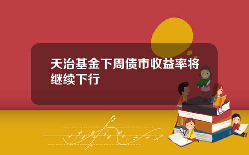 天治基金下周债市收益率将继续下行