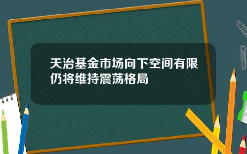 天治基金市场向下空间有限仍将维持震荡格局
