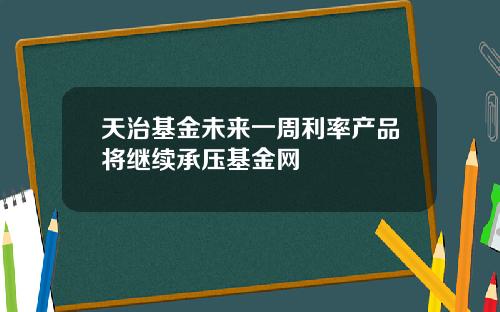 天治基金未来一周利率产品将继续承压基金网