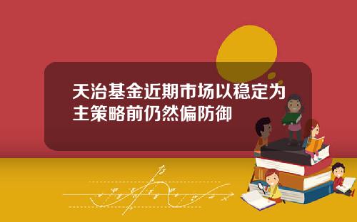 天治基金近期市场以稳定为主策略前仍然偏防御