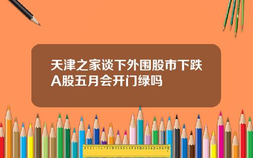 天津之家谈下外围股市下跌A股五月会开门绿吗