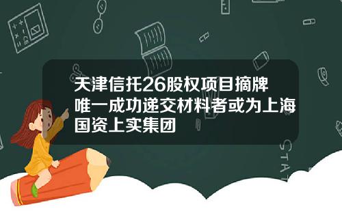天津信托26股权项目摘牌唯一成功递交材料者或为上海国资上实集团