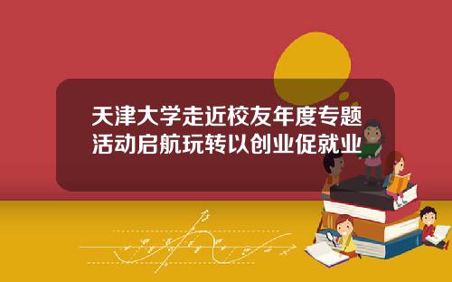 天津大学走近校友年度专题活动启航玩转以创业促就业