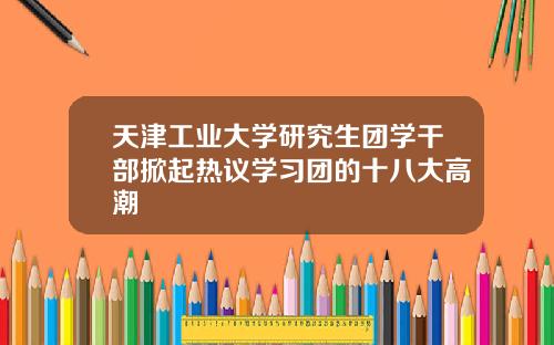 天津工业大学研究生团学干部掀起热议学习团的十八大高潮