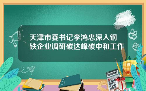 天津市委书记李鸿忠深入钢铁企业调研碳达峰碳中和工作