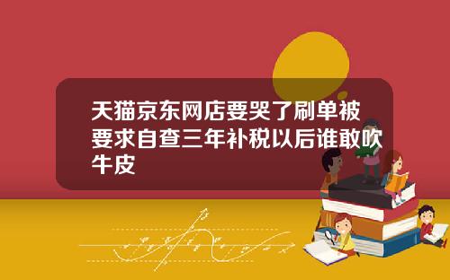 天猫京东网店要哭了刷单被要求自查三年补税以后谁敢吹牛皮