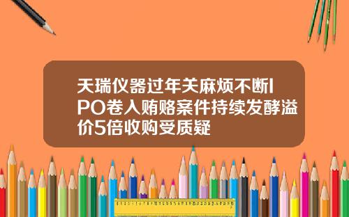 天瑞仪器过年关麻烦不断IPO卷入贿赂案件持续发酵溢价5倍收购受质疑