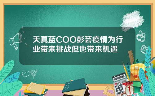 天真蓝COO彭芸疫情为行业带来挑战但也带来机遇