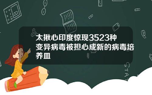 太揪心印度惊现3523种变异病毒被担心成新的病毒培养皿