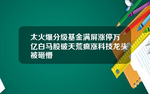 太火爆分级基金满屏涨停万亿白马股破天荒疯涨科技龙头被砸懵