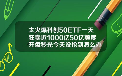 太火爆科创50ETF一天狂卖近1000亿50亿额度开盘秒光今天没抢到怎么办