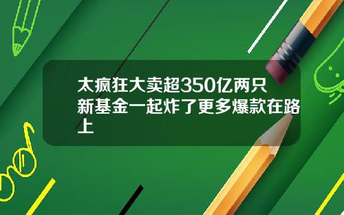 太疯狂大卖超350亿两只新基金一起炸了更多爆款在路上