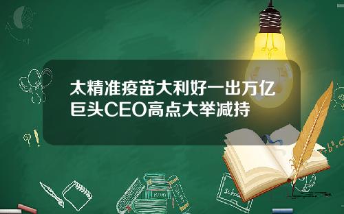 太精准疫苗大利好一出万亿巨头CEO高点大举减持