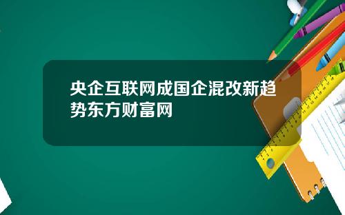 央企互联网成国企混改新趋势东方财富网