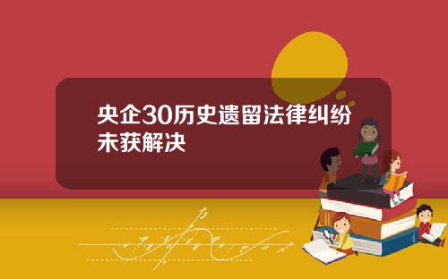 央企30历史遗留法律纠纷未获解决