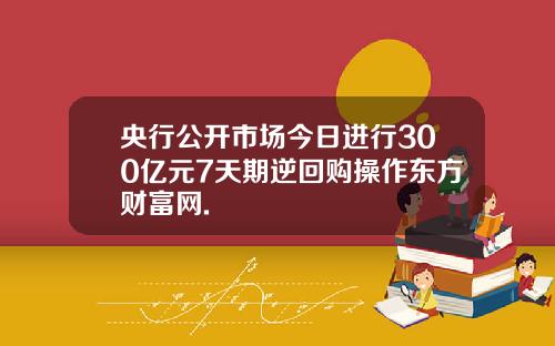 央行公开市场今日进行300亿元7天期逆回购操作东方财富网.