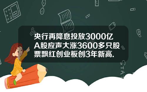 央行再降息投放3000亿A股应声大涨3600多只股票飘红创业板创3年新高.