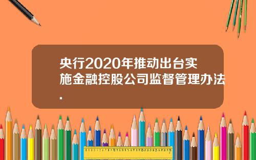 央行2020年推动出台实施金融控股公司监督管理办法.