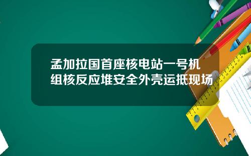 孟加拉国首座核电站一号机组核反应堆安全外壳运抵现场