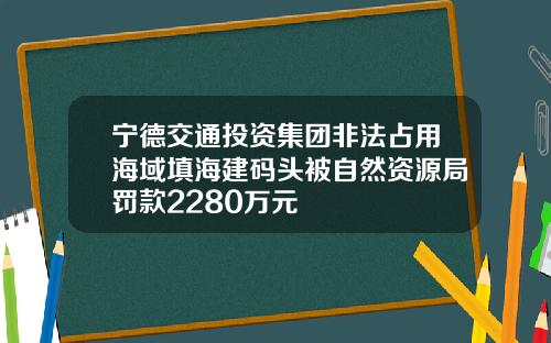 宁德交通投资集团非法占用海域填海建码头被自然资源局罚款2280万元