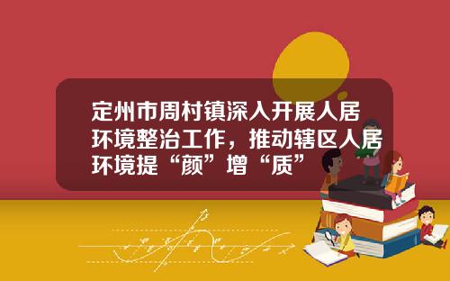 定州市周村镇深入开展人居环境整治工作，推动辖区人居环境提“颜”增“质”