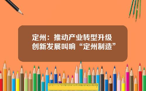 定州：推动产业转型升级 创新发展叫响“定州制造”