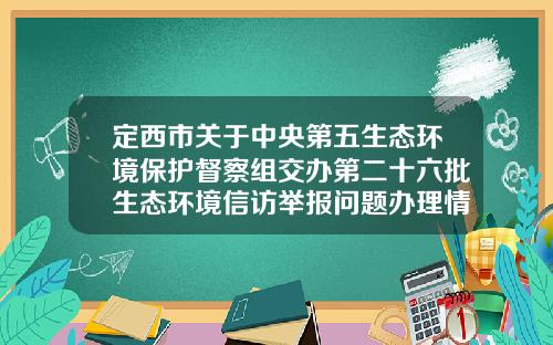 定西市关于中央第五生态环境保护督察组交办第二十六批生态环境信访举报问题办理情况公示