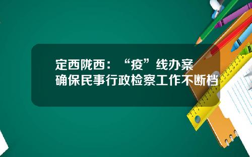 定西陇西：“疫”线办案 确保民事行政检察工作不断档