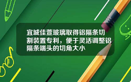 宜城佳萱玻璃取得铝隔条切割装置专利，便于灵活调整铝隔条端头的切角大小