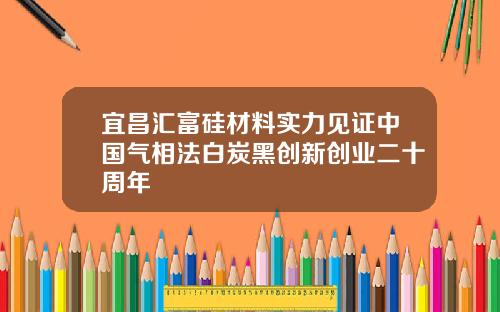 宜昌汇富硅材料实力见证中国气相法白炭黑创新创业二十周年