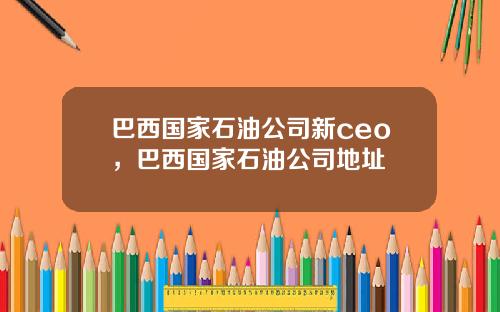 巴西国家石油公司新ceo，巴西国家石油公司地址