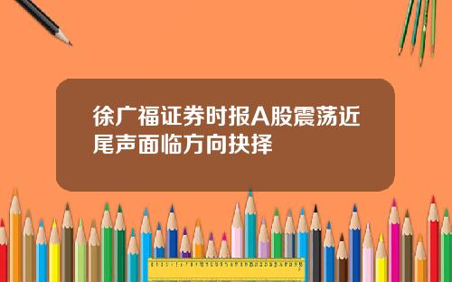 徐广福证券时报A股震荡近尾声面临方向抉择